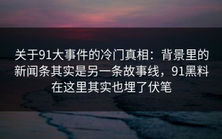 关于91大事件的冷门真相：背景里的新闻条其实是另一条故事线，91黑料在这里其实也埋了伏笔