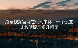 蘑菇视频官网在公司午休，一个设置让权限提示提升明显