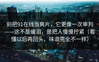 别把91在线当爽片，它更像一次审判——这不是催泪，是把人慢慢拧紧（看懂以后再回头，味道完全不一样）