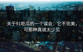 关于91吃瓜的一个误会：它不完美，可那种真诚太少见