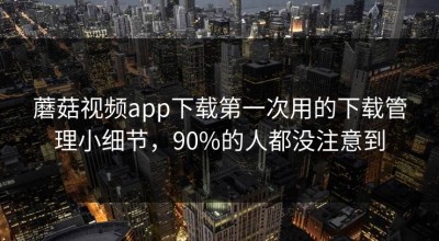 蘑菇视频app下载第一次用的下载管理小细节，90%的人都没注意到