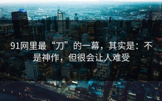 91网里最“刀”的一幕，其实是：不是神作，但很会让人难受