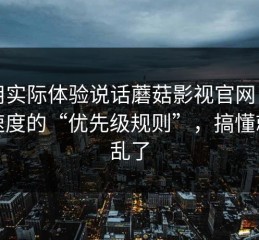 我用实际体验说话蘑菇影视官网：加载速度的“优先级规则”，搞懂就不乱了