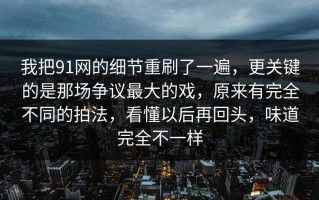 我把91网的细节重刷了一遍，更关键的是那场争议最大的戏，原来有完全不同的拍法，看懂以后再回头，味道完全不一样