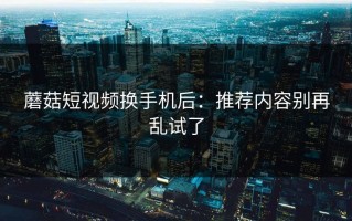 蘑菇短视频换手机后：推荐内容别再乱试了