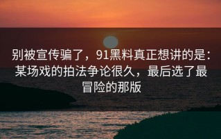 别被宣传骗了，91黑料真正想讲的是：某场戏的拍法争论很久，最后选了最冒险的那版
