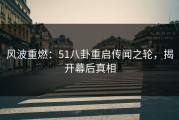 风波重燃：51八卦重启传闻之轮，揭开幕后真相