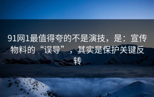 91网1最值得夸的不是演技，是：宣传物料的“误导”，其实是保护关键反转