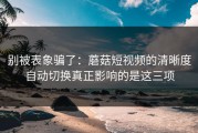 别被表象骗了：蘑菇短视频的清晰度自动切换真正影响的是这三项