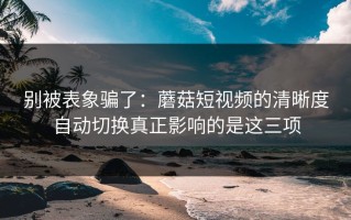 别被表象骗了：蘑菇短视频的清晰度自动切换真正影响的是这三项