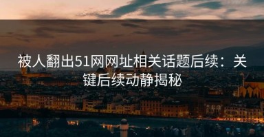 被人翻出51网网址相关话题后续：关键后续动静揭秘