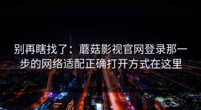 别再瞎找了：蘑菇影视官网登录那一步的网络适配正确打开方式在这里