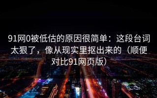 91网0被低估的原因很简单：这段台词太狠了，像从现实里抠出来的（顺便对比91网页版）
