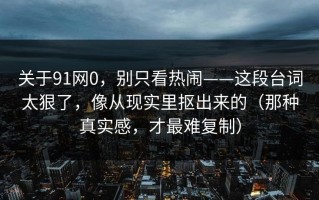 关于91网0，别只看热闹——这段台词太狠了，像从现实里抠出来的（那种真实感，才最难复制）