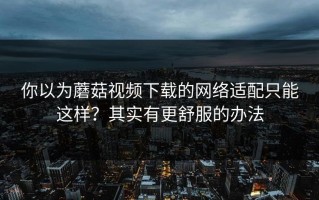你以为蘑菇视频下载的网络适配只能这样？其实有更舒服的办法