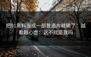 把91黑料当成一部普通片就输了：越看越心虚：这不就是我吗