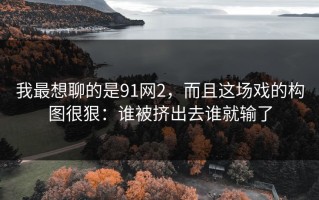 我最想聊的是91网2，而且这场戏的构图很狠：谁被挤出去谁就输了