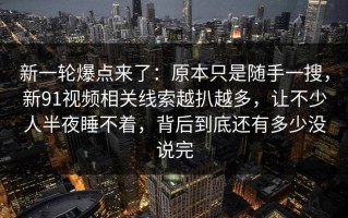 新一轮爆点来了：原本只是随手一搜，新91视频相关线索越扒越多，让不少人半夜睡不着，背后到底还有多少没说完