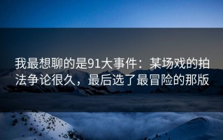 我最想聊的是91大事件：某场戏的拍法争论很久，最后选了最冒险的那版