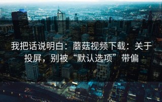 我把话说明白：蘑菇视频下载：关于投屏，别被“默认选项”带偏