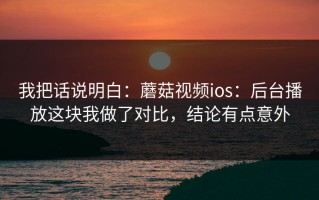 我把话说明白：蘑菇视频ios：后台播放这块我做了对比，结论有点意外
