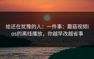 给还在犹豫的人：一件事：蘑菇视频ios的离线播放，你越早改越省事