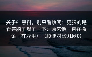 关于91黑料，别只看热闹：更狠的是看完脑子嗡了一下：原来他一直在撒谎（在戏里）（顺便对比91网0）