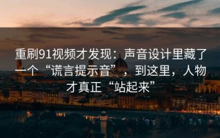 重刷91视频才发现：声音设计里藏了一个“谎言提示音”，到这里，人物才真正“站起来”