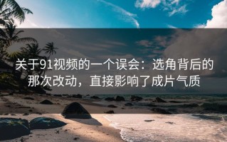 关于91视频的一个误会：选角背后的那次改动，直接影响了成片气质