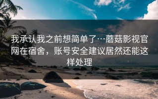 我承认我之前想简单了…蘑菇影视官网在宿舍，账号安全建议居然还能这样处理