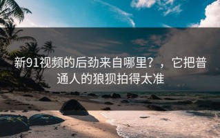 新91视频的后劲来自哪里？，它把普通人的狼狈拍得太准