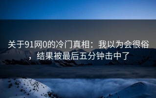 关于91网0的冷门真相：我以为会很俗，结果被最后五分钟击中了