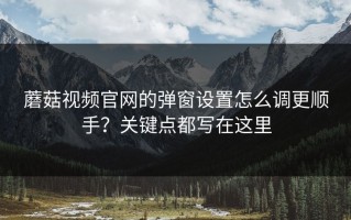 蘑菇视频官网的弹窗设置怎么调更顺手？关键点都写在这里
