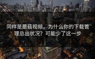 同样是蘑菇视频，为什么你的下载管理总出状况？可能少了这一步