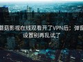 蘑菇影视在线观看开了VPN后：弹窗设置别再乱试了