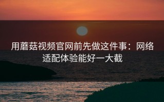用蘑菇视频官网前先做这件事：网络适配体验能好一大截