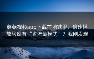 蘑菇视频app下载在地铁里，倍速播放居然有“省流量模式”？我刚发现