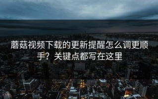 蘑菇视频下载的更新提醒怎么调更顺手？关键点都写在这里