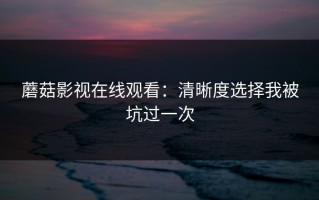 蘑菇影视在线观看：清晰度选择我被坑过一次