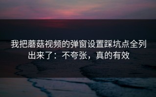 我把蘑菇视频的弹窗设置踩坑点全列出来了：不夸张，真的有效