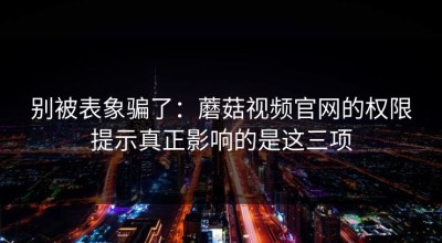 别被表象骗了：蘑菇视频官网的权限提示真正影响的是这三项