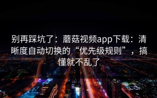 别再踩坑了：蘑菇视频app下载：清晰度自动切换的“优先级规则”，搞懂就不乱了