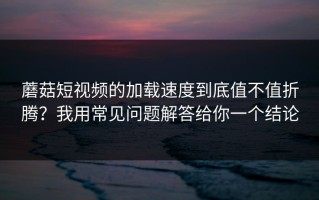 蘑菇短视频的加载速度到底值不值折腾？我用常见问题解答给你一个结论