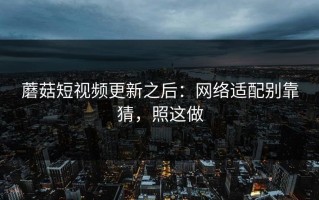 蘑菇短视频更新之后：网络适配别靠猜，照这做