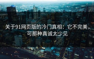 关于91网页版的冷门真相：它不完美，可那种真诚太少见