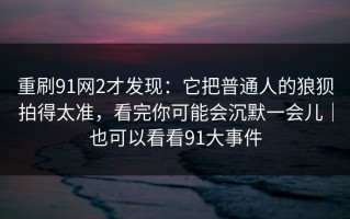 重刷91网2才发现：它把普通人的狼狈拍得太准，看完你可能会沉默一会儿｜也可以看看91大事件