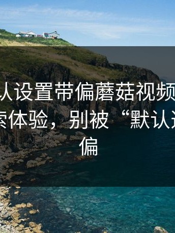 别被默认设置带偏蘑菇视频电脑版：关于搜索体验，别被“默认选项”带偏