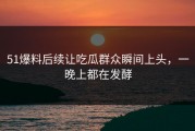 51爆料后续让吃瓜群众瞬间上头，一晚上都在发酵