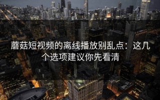 蘑菇短视频的离线播放别乱点：这几个选项建议你先看清