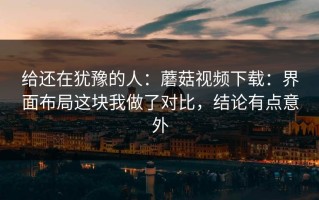 给还在犹豫的人：蘑菇视频下载：界面布局这块我做了对比，结论有点意外